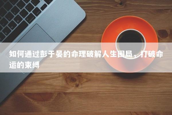如何通过彭于晏的命理破解人生困局，打破命运的束缚
