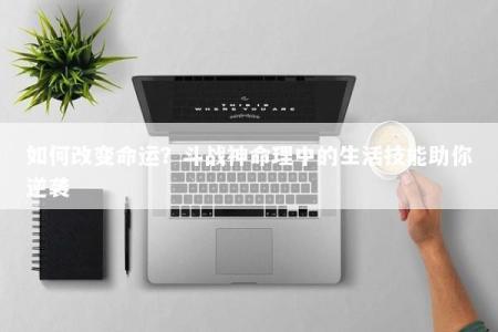 如何改变命运？斗战神命理中的生活技能助你逆袭