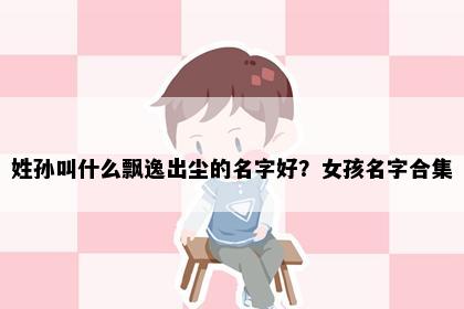 姓孙叫什么飘逸出尘的名字好？女孩名字合集