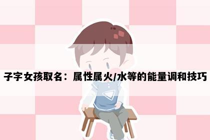 子字女孩取名：属性属火/水等的能量调和技巧