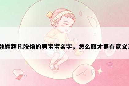 魏姓超凡脱俗的男宝宝名字，怎么取才更有意义？