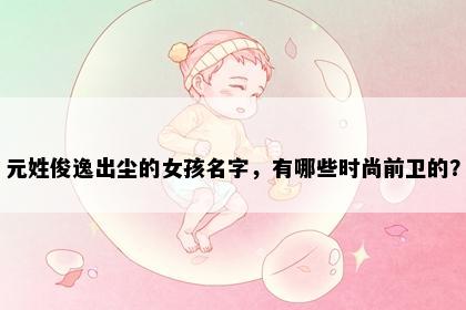 元姓俊逸出尘的女孩名字，有哪些时尚前卫的？