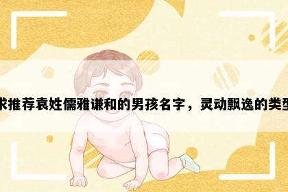 求推荐袁姓儒雅谦和的男孩名字，灵动飘逸的类型