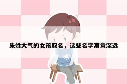 朱姓大气的女孩取名，这些名字寓意深远