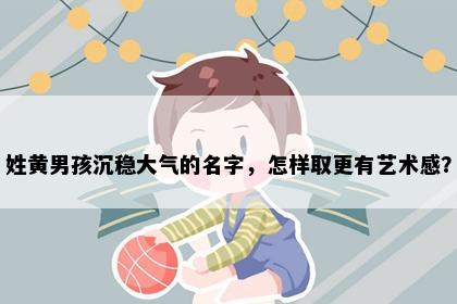 姓黄男孩沉稳大气的名字，怎样取更有艺术感？