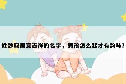 姓魏取寓意吉祥的名字，男孩怎么起才有韵味？