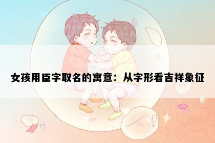 女孩用臣字取名的寓意：从字形看吉祥象征