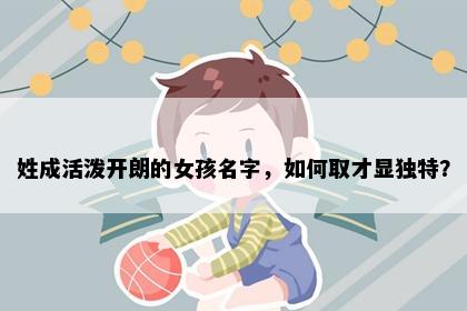 姓成活泼开朗的女孩名字，如何取才显独特？