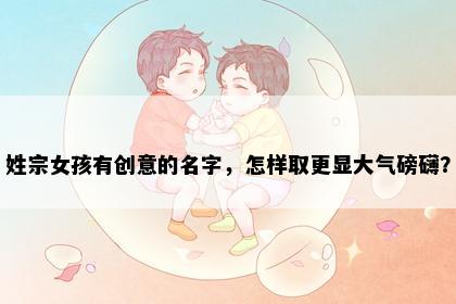 姓宗女孩有创意的名字，怎样取更显大气磅礴？