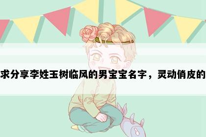 求分享李姓玉树临风的男宝宝名字，灵动俏皮的