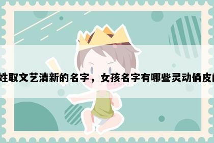 韦姓取文艺清新的名字，女孩名字有哪些灵动俏皮的？