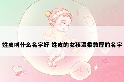 姓皮叫什么名字好 姓皮的女孩温柔敦厚的名字
