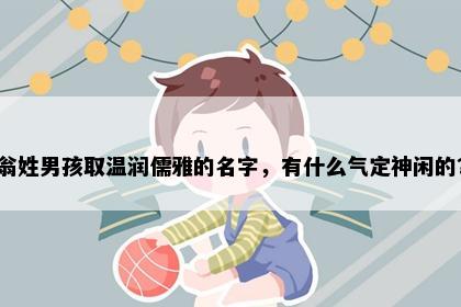 翁姓男孩取温润儒雅的名字，有什么气定神闲的？