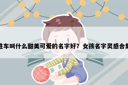 姓车叫什么甜美可爱的名字好？女孩名字灵感合集