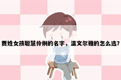 贾姓女孩聪慧伶俐的名字，温文尔雅的怎么选？