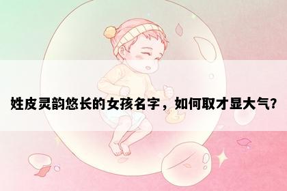 姓皮灵韵悠长的女孩名字，如何取才显大气？