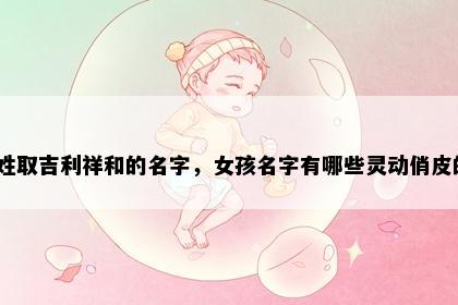 支姓取吉利祥和的名字，女孩名字有哪些灵动俏皮的？