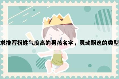 求推荐祝姓气度高的男孩名字，灵动飘逸的类型