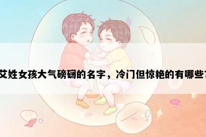 艾姓女孩大气磅礴的名字，冷门但惊艳的有哪些？