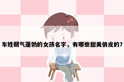 车姓朝气蓬勃的女孩名字，有哪些甜美俏皮的？